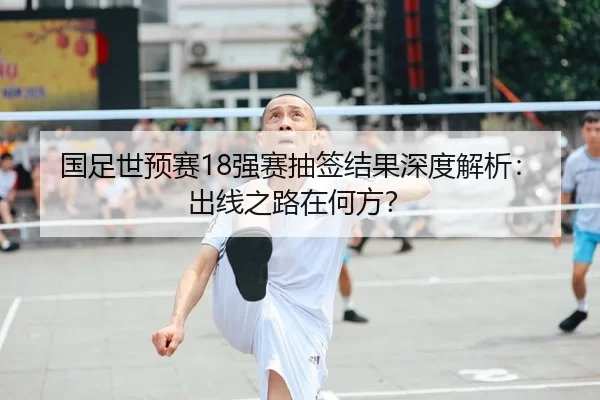 国足世预赛18强赛抽签结果深度解析：出线之路在何方？