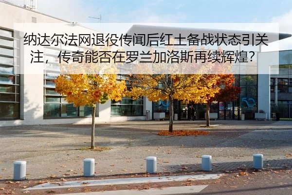 纳达尔法网退役传闻后红土备战状态引关注，传奇能否在罗兰加洛斯再续辉煌？