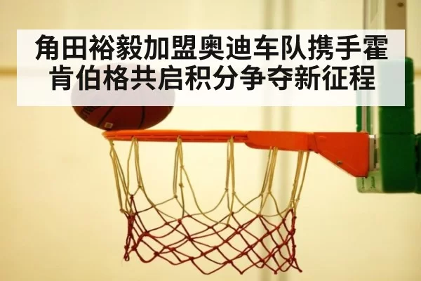 角田裕毅加盟奥迪车队携手霍肯伯格共启积分争夺新征程